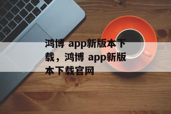 鸿博 app新版本下载，鸿博 app新版本下载官网